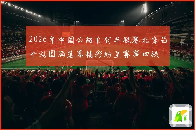 2026年中国公路自行车联赛北京昌平站圆满落幕精彩纷呈赛事回顾