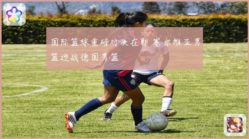 国际篮球重磅对决在即 塞尔维亚男篮迎战德国男篮