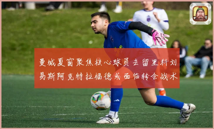 曼城夏窗聚焦核心球员去留里科刘易斯阿克特拉福德或面临转会战术观察