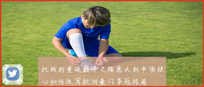 托纳利重返巅峰之路意大利中场核心如何改写欧洲豪门争冠格局