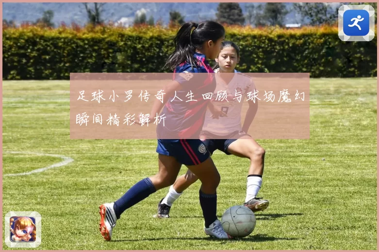 足球小罗传奇人生回顾与球场魔幻瞬间精彩解析