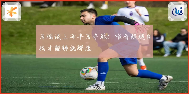 马瑞谈上海半马夺冠：唯有超越自我才能铸就辉煌