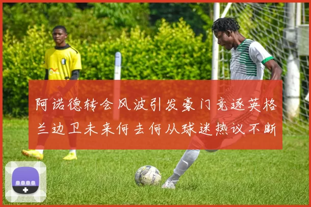 阿诺德转会风波引发豪门竞逐英格兰边卫未来何去何从球迷热议不断