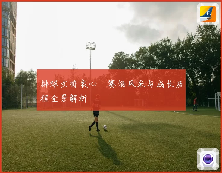 排球女将袁心玥赛场风采与成长历程全景解析
