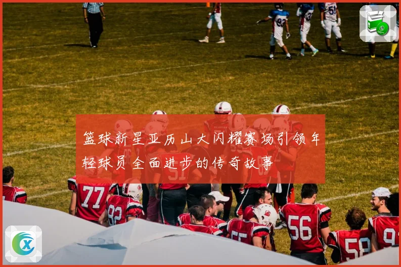 篮球新星亚历山大闪耀赛场引领年轻球员全面进步的传奇故事