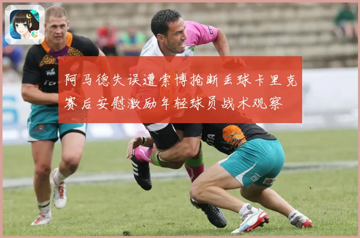 阿马德失误遭索博抢断丢球卡里克赛后安慰激励年轻球员战术观察