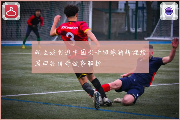 巩立姣打造中国女子铅球新辉煌续写田径传奇故事解析