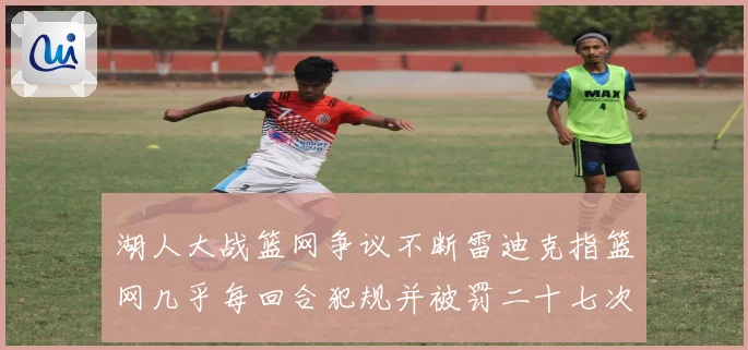 湖人大战篮网争议不断雷迪克指篮网几乎每回合犯规并被罚二十七次赛场复盘