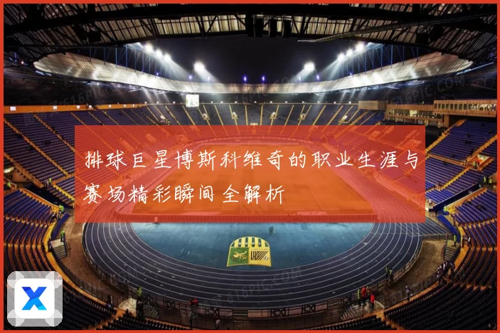 排球巨星博斯科维奇的职业生涯与赛场精彩瞬间全解析