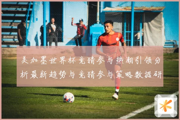 美加墨世界杯竞猜参与热潮引领分析最新趋势与竞猜参与策略数据研判