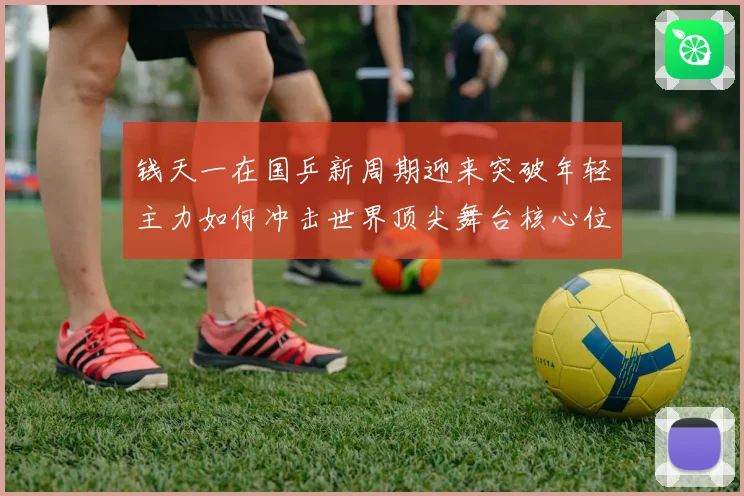 钱天一在国乒新周期迎来突破年轻主力如何冲击世界顶尖舞台核心位置解析
