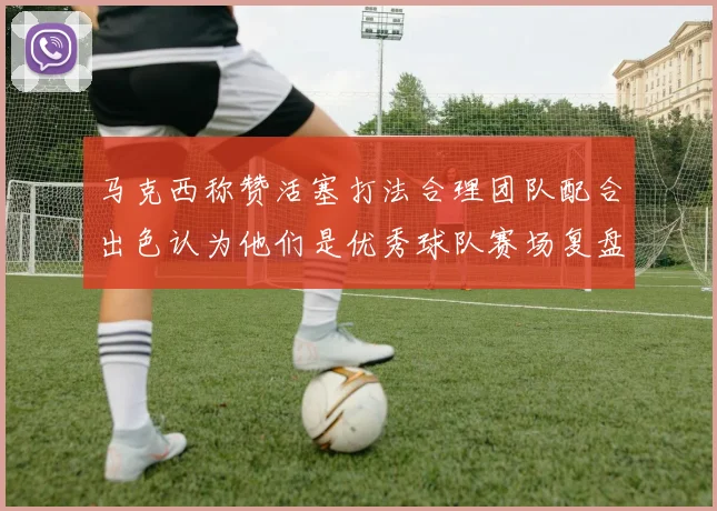 马克西称赞活塞打法合理团队配合出色认为他们是优秀球队赛场复盘