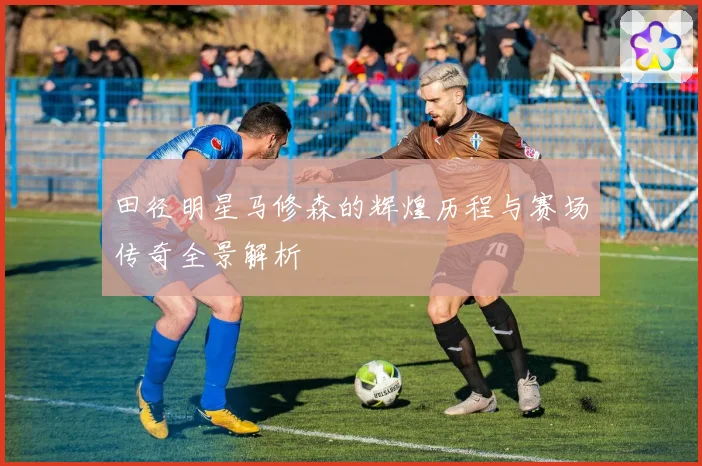 田径明星马修森的辉煌历程与赛场传奇全景解析