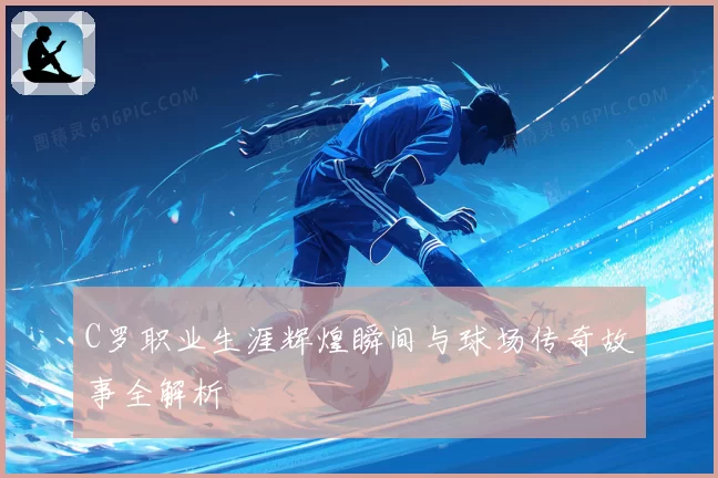 C罗职业生涯辉煌瞬间与球场传奇故事全解析