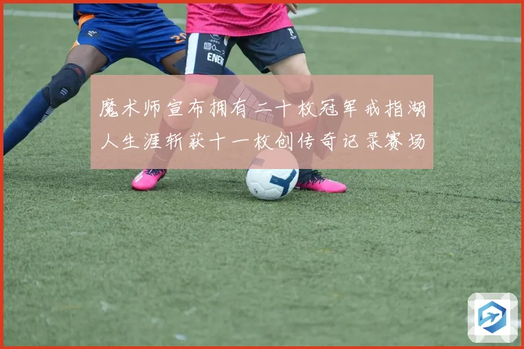 魔术师宣布拥有二十枚冠军戒指湖人生涯斩获十一枚创传奇记录赛场复盘
