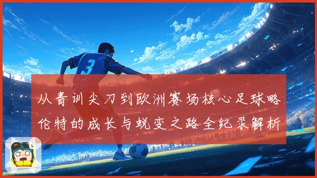 从青训尖刀到欧洲赛场核心足球略伦特的成长与蜕变之路全纪录解析战术观察
