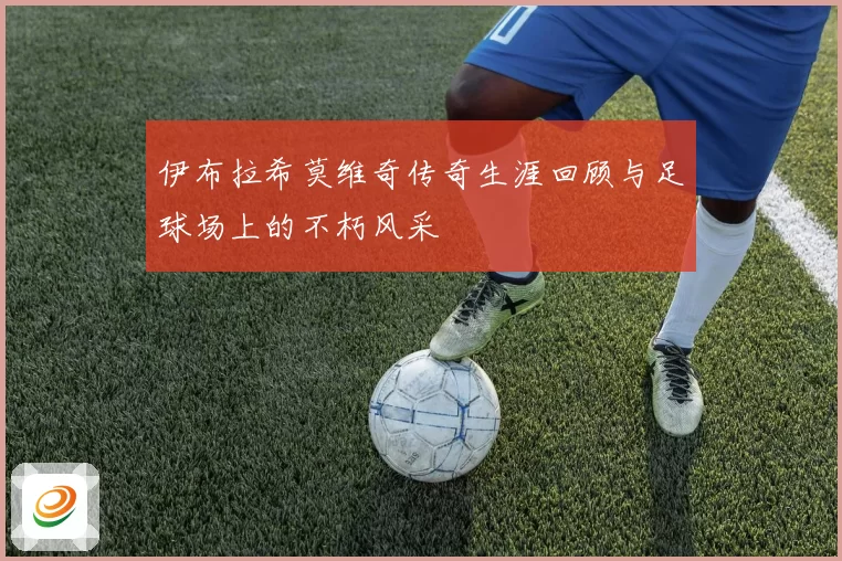 伊布拉希莫维奇传奇生涯回顾与足球场上的不朽风采