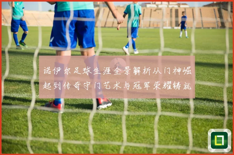 诺伊尔足球生涯全景解析从门神崛起到传奇守门艺术与冠军荣耀铸就之路