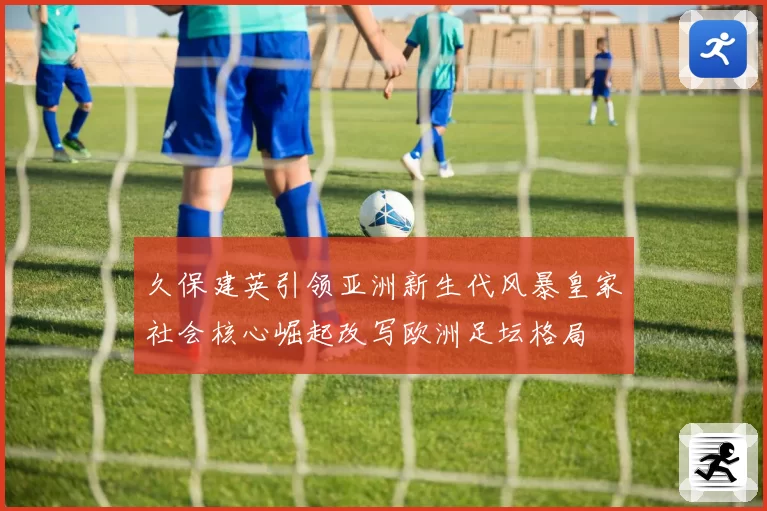 久保建英引领亚洲新生代风暴皇家社会核心崛起改写欧洲足坛格局