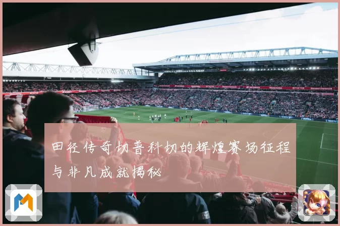 田径传奇切普科切的辉煌赛场征程与非凡成就揭秘