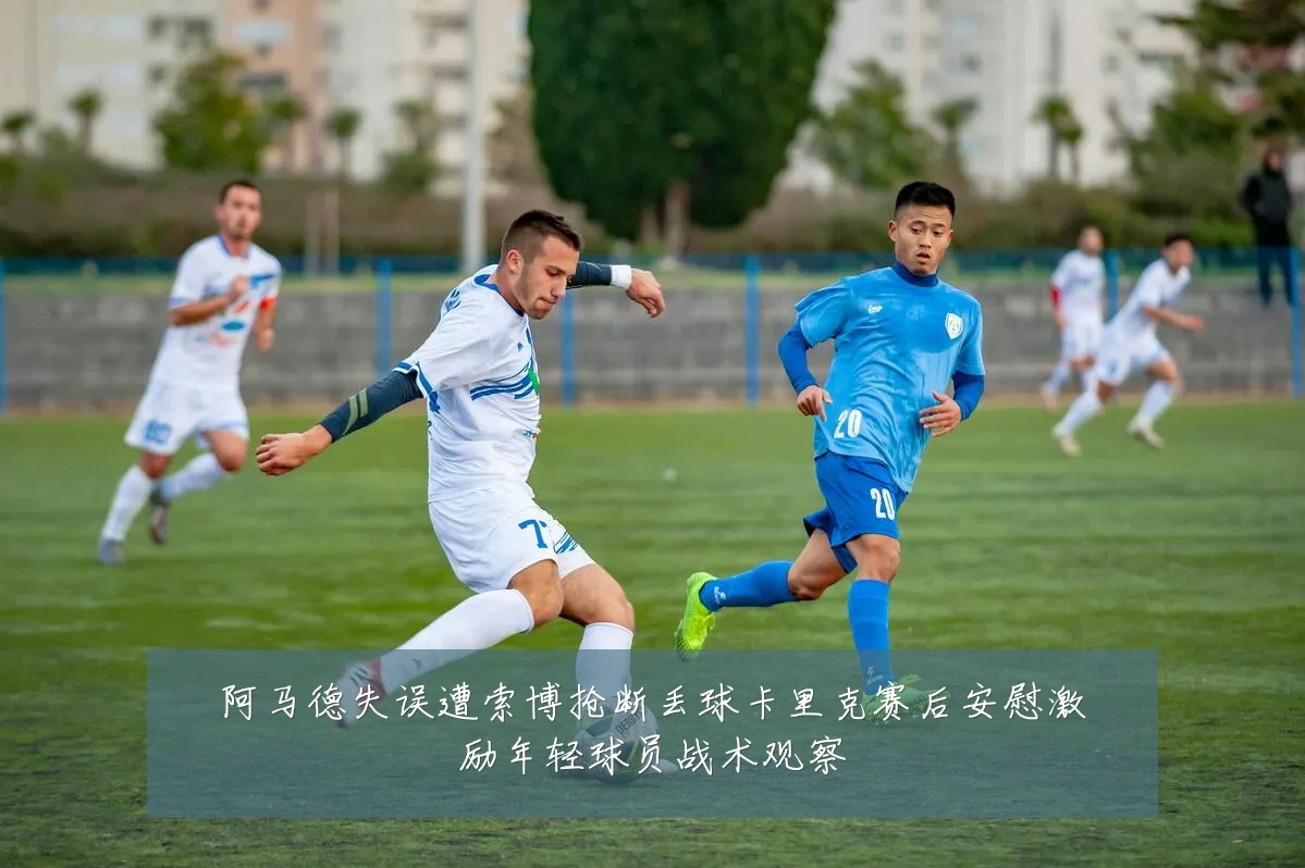 阿马德失误遭索博抢断丢球卡里克赛后安慰激励年轻球员战术观察