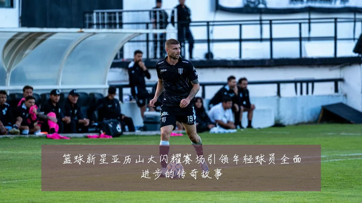 篮球新星亚历山大闪耀赛场引领年轻球员全面进步的传奇故事