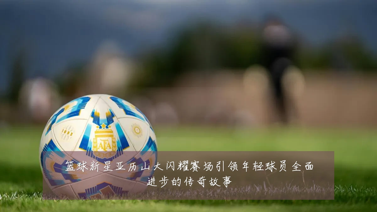 篮球新星亚历山大闪耀赛场引领年轻球员全面进步的传奇故事