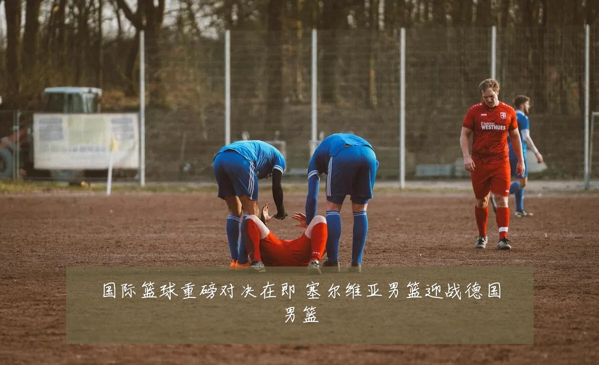 国际篮球重磅对决在即 塞尔维亚男篮迎战德国男篮
