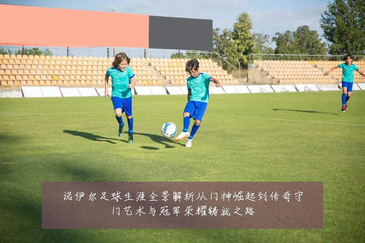 诺伊尔足球生涯全景解析从门神崛起到传奇守门艺术与冠军荣耀铸就之路