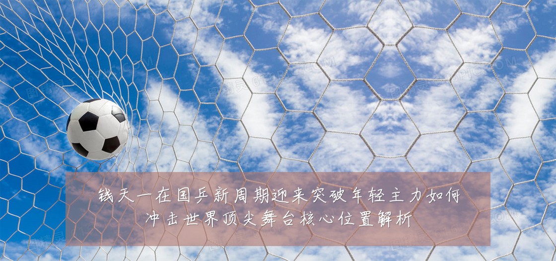 钱天一在国乒新周期迎来突破年轻主力如何冲击世界顶尖舞台核心位置解析