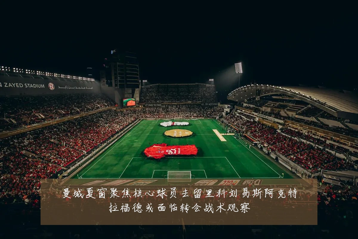 曼城夏窗聚焦核心球员去留里科刘易斯阿克特拉福德或面临转会战术观察